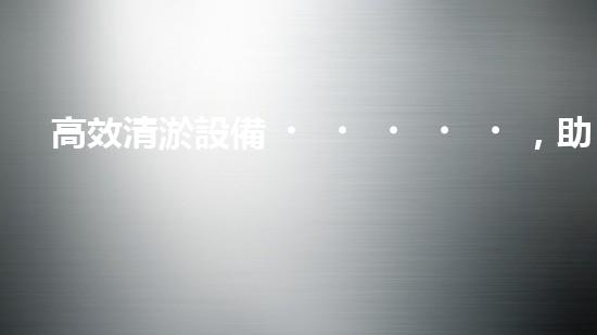 高效清淤設備，助力環(huán)保工程新篇章